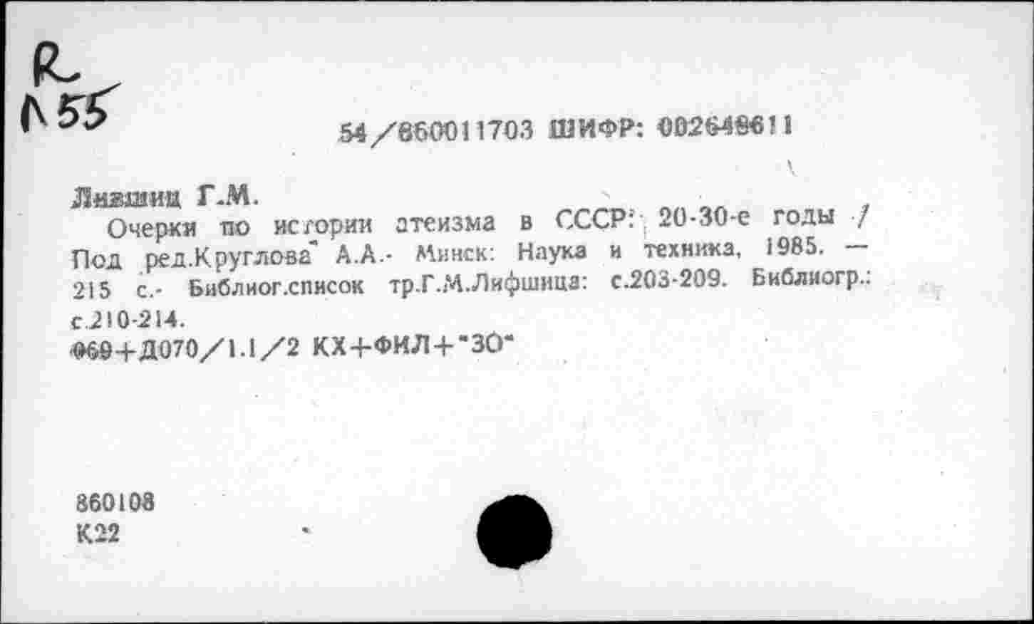 ﻿54/660011703 ШИФР: 002648611
.Лившиц Г-М.
Очерки по истории атеизма в СССР:' . 20-30-е годы ■/ Под рея.Круглова" А.А.- Минск: Наука и техника, 1985. — 215 с,- Библиог.список тр.Г.М.Лифшица: с.203-209. Библиогр..
с.210-214.
«»6Й+Д070/1.1/2 КХ+ФИЛ+“30*
860108 К22